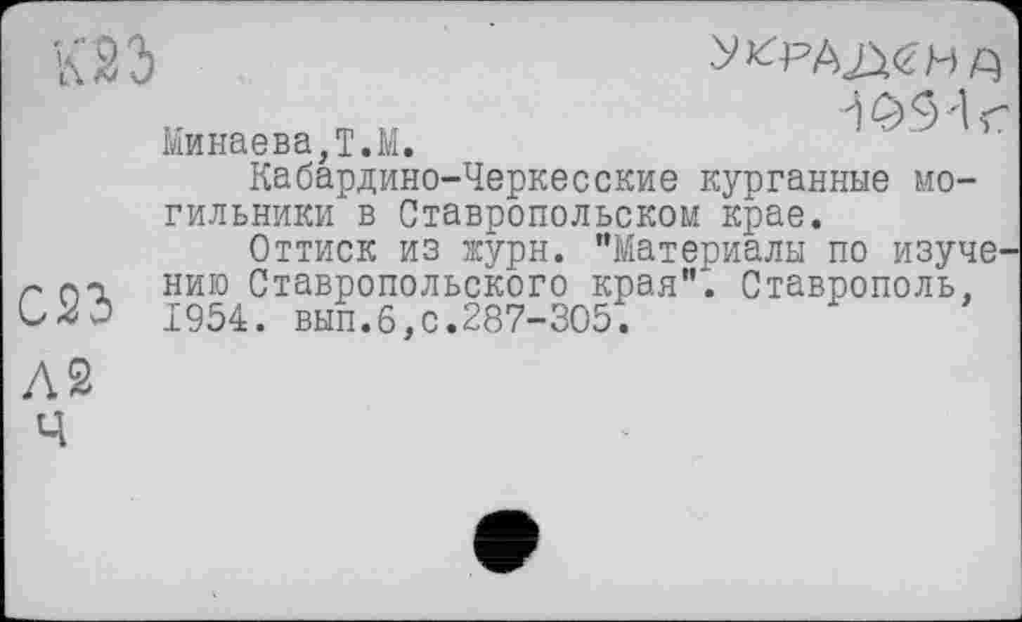 ﻿К23	храјша
Минаева,T.M.
Кабардино-Черкесские курганные могильники в Ставропольском крае.
Оттиск из журн. "Материалы по изуче' г от. нию Ставропольского края"*. Ставрополь, 1954. вып.6,с.287-305.
і 05'1 г
Л2 Ч